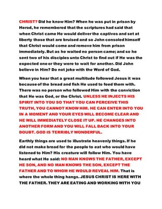 expected one or they were to wait for another. Did John 
believe in Him? Do not joke with the Word of God. 
When you hear that a great multitude followed Jesus it was 
because of the bread and fish He used to feed them with. 
There was no person who followed Him with the conviction 
that He was God, or the Christ. UNLESS HE INJECTS HIS 
SPIRIT INTO YOU SO THAT YOU CAN PERCEIVE THIS 
TRUTH, YOU CANNOT KNOW HIM. HE CAN ENTER INTO YOU 
IN A MOMENT AND YOUR EYES WILL BECOME CLEAR AND 
HE WILL IMMEDIATELY CLOSE IT UP. HE CHANGES INTO 
ANOTHER FORM AND YOU WILL FALL BACK INTO YOUR 
DOUBT. GOD IS TERRIBLY WONDERFUL. 
Earthly things are used to illustrate heavenly things. If he 
did not make bread for the people to eat who would have 
listened to Him? His creature will follow Him. You have 
heard what He said: NO MAN KNOWS THE FATHER, EXCEPT 
HE SON, AND NO MAN KNOWS THE SON, EXCEPT THE 
FATHER AND TO WHOM HE WOULD REVEAL HIM. That is 
where the whole thing hangs. JESUS CHRIST IS HERE WITH 
THE FATHER. THEY ARE EATING AND WORKING WITH YOU 
BUT CAN YOU SEE THEM? You cannot see them, you do 
what you must do, as you have always done. Because it is 
said: HE CAME UNTO HIS OWN BUT HIS OWN RECEIVED HIM 
NOT. Did His brothers receive Him? DID THEY NOT REJECT 
HIM? JEHOVAH GOD AND HIS CHRIST IS THE REJECTED 
STONE. BUT IS HE NOT THE RULER OF HEAVEN AND 
EARTH? HE CONTROLS HELL AND HADES; HE CONTROLS 
 