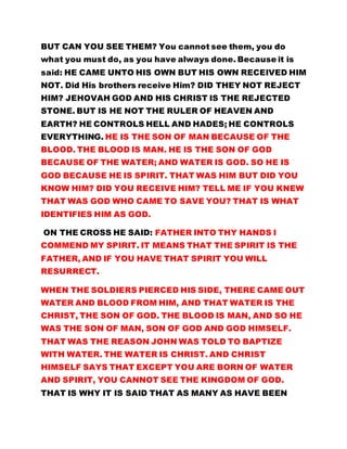 EVERYTHING. HE IS THE SON OF MAN BECAUSE OF THE 
BLOOD. THE BLOOD IS MAN. HE IS THE SON OF GOD 
BECAUSE OF THE WATER; AND WATER IS GOD. SO HE IS 
GOD BECAUSE HE IS SPIRIT. THAT WAS HIM BUT DID YOU 
KNOW HIM? DID YOU RECEIVE HIM? TELL ME IF YOU KNEW 
THAT WAS GOD WHO CAME TO SAVE YOU? THAT IS WHAT 
IDENTIFIES HIM AS GOD. 
ON THE CROSS HE SAID: FATHER INTO THY HANDS I 
COMMEND MY SPIRIT. IT MEANS THAT THE SPIRIT IS THE 
FATHER, AND IF YOU HAVE THAT SPIRIT YOU WILL 
RESURRECT. 
WHEN THE SOLDIERS PIERCED HIS SIDE, THERE CAME OUT 
WATER AND BLOOD FROM HIM, AND THAT WATER IS THE 
CHRIST, THE SON OF GOD. THE BLOOD IS MAN, AND SO HE 
WAS THE SON OF MAN, SON OF GOD AND GOD HIMSELF. 
THAT WAS THE REASON JOHN WAS TOLD TO BAPTIZE 
WITH WATER. THE WATER IS CHRIST. AND CHRIST 
HIMSELF SAYS THAT EXCEPT YOU ARE BORN OF WATER 
AND SPIRIT, YOU CANNOT SEE THE KINGDOM OF GOD. 
THAT IS WHY IT IS SAID THAT AS MANY AS HAVE BEEN 
BURIED WITH HIM IN SPIRIT IN BAPTISM HAVE PUT ON 
CHRIST. (Gal.3:27). YOU HAVE BEEN READING THE BIBLE 
BUT HAVE YOU EVER HAD THIS REVELATION GIVEN UNTO 
YOU NOW? AFTER BAPTISM HE BESTOWS THE HOLY SPIRIT 
ON YOU AND YOU THEN HAVE THE FATHER, THE SON AND 
THE HOLY SPIRIT. EVERYTHING IS CONSUMMATED. HE IS 
 