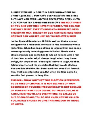 THE SON OF MAN, THE SON OF GOD AND HE IS HERE RIGHT 
NOW BUT CAN YOU SEE HIM? DO YOU BELIEVE IN HIM? 
In the Book of Revelation 12:5 it is written that a woman 
brought forth a man child who was to rule all nations with a 
rod of iron. When hunting a strong or large animal one needs 
an exceptionally matching powerful bullet. Man is not a 
single creature and so He has to rule all nations with a rod 
of iron. You wonder why I always laugh when I say these 
things, but why should I not laugh? I have to laugh. On that 
fateful day, He told His disciples that they would all deny 
Him and forsake Him. But Peter said that even if all forsook 
Him, I will never forsake you. But when the time came he 
was the first person to deny Him. 
THIS WILL SHOW YOU THAT THIS ELECTION IS EXTENDED 
TO US FREE OF CHARGE. IT IS NOT BECAUSE OF YOUR 
GOODNESS OR YOUR RIGHTEOUSNESS; IT IS NOT BECAUSE 
OF YOUR FAITH OR YOUR DESIRE. BUT HE IS LOVE, HE IS 
FAITH, HE IS TRUTH, AND EVERYTHING. HE CALLED US 
OUT OF GRACE AND YOU DO NOT KNOW HOW HE CALLED 
YOU. HE HAS CHOSEN TO GIVE THIS KINGDOM TO THOSE 
HE LOVES. 
What man loves, God does not love; and what God loves 
man does not love. IT IS NOT THE PERSON WHO COMMENDS 
HIMSELF THAT IS APPROVED BUT IT IS THE PERSON WHO 
GOD COMMENDS THAT IS APPROVED. The world does not 
receive Christ neither do they know Him; they disgrace Him 
and despise Him; BUT GOD HAS GIVEN HIM A NAME WHICH 
 