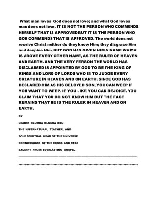 IS ABOVE EVERY OTHER NAME, AS THE RULER OF HEAVEN 
AND EARTH. AND THE VERY PERSON THE WORLD HAS 
DISCLAIMED IS APPOINTED BY GOD TO BE THE KING OF 
KINGS AND LORD OF LORDS WHO IS TO JUDGE EVERY 
CREATURE IN HEAVEN AND ON EARTH. SINCE GOD HAS 
DECLARED HIM AS HIS BELOVED SON, YOU CAN WEEP IF 
YOU WANT TO WEEP. IF YOU LIKE YOU CAN REJOICE. YOU 
CLAIM THAT YOU DO NOT KNOW HIM BUT THE FACT 
REMAINS THAT HE IS THE RULER IN HEAVEN AND ON 
EARTH. 
BY: 
LEADER OLUMBA OLUMBA OBU 
THE SUPERNATURAL TEACHER, AND 
SOLE SPIRITUAL HEAD OF THE UNIVERSE 
BROTHERHOOD OF THE CROSS AND STAR 
EXCERPT FROM: EVERLASTING GOSPEL 
………………………………………………………………………………………………………………………….. 
……………………………………………………………………………………… 
 
