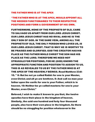 THE FATHER WHO IS AT THE APEX 
*THE FATHER WHO IS AT THE APEX, WOULD APPOINT ALL 
THE NEEDED FUNCTIONARIES TO THEIR RESPECTIVE 
POSITIONS AND FORM A GOVERNMENT OF HIS OWN. 
FURTHERMORE, NONE OF THE PROPHETS OF OLD, CAME 
TO SALVAGE US APART FROM OUR LORD JESUS CHRIST. 
OUR LORD JESUS CHRIST HAS NO RIVAL AND HE IS THE 
ONLY SON OF GOD. IN THE SAME VEIN, AMONG ALL THE 
PROPHETS OF OLD, THE ONLY PERSON WHO LOVES US, IS 
OUR LORD JESUS CHRIST. THAT IS WHY HE IS WORTHY TO 
BE PRAISED AND GLORIFIED. GOD THE CREATOR HAS HIS 
PLACE AS THE FATHER WHILE CHRIST THE SON HAS HIS 
PLACE AS THE LORD. THEREFORE WE NEED NOT 
STRUGGLE FOR POSITIONS, FOR HE (GOD) KNOWS THE 
APPROPRIATE FUNCTION AND POSITION TO ASSIGN TO US. 
THIS IS AS REVEALED TO US BY THE FATHER WHO IS AT 
THE APEX OF THE HEAVENLY BEINGS. Read Matthew 23:8- 
10. " 8: But be not ye called Rabbi: for one is your Master, 
even Christ; and all ye are brethren. 9: And call no man your 
father upon the earth: for one is your Father, which is in 
heaven. 10: Neither be ye called masters: for one is your 
Master, even Christ." 
Beloved, I wish to make it known to you that, the twelve 
apostles have their place in the kingdom of heaven. 
Similarly, the said one hundred and forty four thousand 
people, also have their own place in the kingdom. So there 
should be no struggling for position whatsoever in the 
 