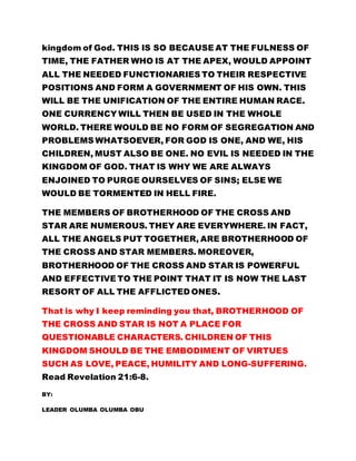 kingdom of God. THIS IS SO BECAUSE AT THE FULNESS OF 
TIME, THE FATHER WHO IS AT THE APEX, WOULD APPOINT 
ALL THE NEEDED FUNCTIONARIES TO THEIR RESPECTIVE 
POSITIONS AND FORM A GOVERNMENT OF HIS OWN. THIS 
WILL BE THE UNIFICATION OF THE ENTIRE HUMAN RACE. 
ONE CURRENCY WILL THEN BE USED IN THE WHOLE 
WORLD. THERE WOULD BE NO FORM OF SEGREGATION AND 
PROBLEMS WHATSOEVER, FOR GOD IS ONE, AND WE, HIS 
CHILDREN, MUST ALSO BE ONE. NO EVIL IS NEEDED IN THE 
KINGDOM OF GOD. THAT IS WHY WE ARE ALWAYS 
ENJOINED TO PURGE OURSELVES OF SINS; ELSE WE 
WOULD BE TORMENTED IN HELL FIRE. 
THE MEMBERS OF BROTHERHOOD OF THE CROSS AND 
STAR ARE NUMEROUS. THEY ARE EVERYWHERE. IN FACT, 
ALL THE ANGELS PUT TOGETHER, ARE BROTHERHOOD OF 
THE CROSS AND STAR MEMBERS. MOREOVER, 
BROTHERHOOD OF THE CROSS AND STAR IS POWERFUL 
AND EFFECTIVE TO THE POINT THAT IT IS NOW THE LAST 
RESORT OF ALL THE AFFLICTED ONES. 
That is why I keep reminding you that, BROTHERHOOD OF 
THE CROSS AND STAR IS NOT A PLACE FOR 
QUESTIONABLE CHARACTERS. CHILDREN OF THIS 
KINGDOM SHOULD BE THE EMBODIMENT OF VIRTUES 
SUCH AS LOVE, PEACE, HUMILITY AND LONG-SUFFERING. 
Read Revelation 21:6-8. 
BY: 
LEADER OLUMBA OLUMBA OBU 
 