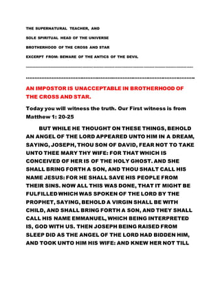 THE SUPERNATURAL TEACHER, AND 
SOLE SPIRITUAL HEAD OF THE UNIVERSE 
BROTHERHOOD OF THE CROSS AND STAR 
EXCERPT FROM: BEWARE OF THE ANTICS OF THE DEVIL 
………………………………………………………………………………………………………………………….. 
………………………………………………………………………………………. 
AN IMPOSTOR IS UNACCEPTABLE IN BROTHERHOOD OF 
THE CROSS AND STAR. 
Today you will witness the truth. Our First witness is from 
Matthew 1: 20-25 
BUT WHILE HE THOUGHT ON THESE THINGS, BEHOLD 
AN ANGEL OF THE LORD APPEARED UNTO HIM IN A DREAM, 
SAYING, JOSEPH, THOU SON OF DAVID, FEAR NOT TO TAKE 
UNTO THEE MARY THY WIFE: FOR THAT WHICH IS 
CONCEIVED OF HER IS OF THE HOLY GHOST. AND SHE 
SHALL BRING FORTH A SON, AND THOU SHALT CALL HIS 
NAME JESUS: FOR HE SHALL SAVE HIS PEOPLE FROM 
THEIR SINS. NOW ALL THIS WAS DONE, THAT IT MIGHT BE 
FULFILLED WHICH WAS SPOKEN OF THE LORD BY THE 
PROPHET, SAYING, BEHOLD A VIRGIN SHALL BE WITH 
CHILD, AND SHALL BRING FORTH A SON, AND THEY SHALL 
CALL HIS NAME EMMANUEL, WHICH BEING INTERPRETED 
IS, GOD WITH US. THEN JOSEPH BEING RAISED FROM 
SLEEP DID AS THE ANGEL OF THE LORD HAD BIDDEN HIM, 
AND TOOK UNTO HIM HIS WIFE: AND KNEW HER NOT TILL 
 