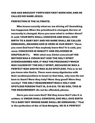 SHE HAD BROUGHT FORTH HER FIRST BORN SON: AND HE 
CALLED HIS NAME JESUS. 
PERFECTION IS THE ULTIMATE: 
Who knows exactly what we are driving at? Something 
has happened. When the priesthood is changed, the law of 
necessity is changed. Have you seen what is written there? 
It said: YOUR WIFE SHALL CONCEIVE AND SHALL GIVE 
BIRTH TO A BABY BOY AND HIS NAME SHALL BE CALLED 
EMMANUEL, MEANING GOD IS HERE IN OUR MIDST." Have 
you seen God here? Has anybody know this? It is said, you 
were: CONCEIVED IN INIQUITY AND DELIVERED IN 
SIN(PSALM 51). With what was Christ conceived? HIS 
MOTHER WAS A VIRGIN BUT GOD THE HOLY SPIRIT 
OVERSHADOWED HER. IT WAS THE PREGNANCY WHICH 
WAS CAUSED BY THE HOLY SPIRIT, BECAUSE HE WAS A 
PERFECT MAN AND HE WAS ALSO SPOTLESS. This is to let 
you know who God is. There were many dignitaries with 
their exalted positions in Israel at that time, why was He not 
born to them? Were they holy? Were they good? Were they 
worthy? THE ONLY REQUIREMENT WAS A HOLY AND 
SPOTLESS PERSON THAT IS, G-O-O-D. TO BE GOD, THIS IS 
THE REQUIREMENT. Do not be offended, please. 
Have you now seen that? Did they know this? Like it is 
written: A VIRGIN SHALL CONCEIVE, SHE WILL GIVE BIRTH 
TO A BABY BOY WHOSE NAME SHALL BE EMMANUEL." That 
is the perfection of the of God Almighty. HE IS A PERFECT 
 