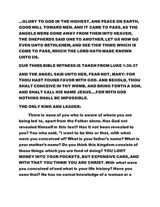 ...GLORY TO GOD IN THE HIGHEST, AND PEACE ON EARTH, 
GOOD WILL TOWARD MEN. AND IT CAME TO PASS, AS THE 
ANGELS WERE GONE AWAY FROM THEM INTO HEAVEN, 
THE SHEPHERDS SAID ONE TO ANOTHER, LET US NOW GO 
EVEN UNTO BETHLEHEM, AND SEE THIS THING WHICH IS 
COME TO PASS, WHICH THE LORD HATH MADE KNOWN 
UNTO US. 
OUR THIRD BIBLE WITNESS IS TAKEN FROM LUKE 1:30-37 
AND THE ANGEL SAID UNTO HER, FEAR NOT, MARY: FOR 
THOU HAST FOUND FAVOR WITH GOD. AND BEHOLD, THOU 
SHALT CONCEIVE IN THY WOMB, AND BRING FORTH A SON, 
AND SHALT CALL HIS NAME JESUS....FOR WITH GOD 
NOTHING SHALL BE IMPOSSIBLE. 
THE ONLY KING AND LEADER: 
There is none of you who is aware of where you are 
being led to, apart from the Father alone. Has God not 
revealed Himself in this text? Has it not been revealed to 
you? You who said, "I want to be this or that, with what 
were you conceived of? What is your father's name? What is 
your mother’s name? Do you think this kingdom consists of 
those things which you are fond of doing? YOU LOOT 
MONEY INTO YOUR POCKETS, BUY EXPENSIVE CARS, AND 
WITH THAT YOU THINK YOU ARE CHRIST. With what were 
you conceived of and what is your life history? Have you 
seen that? He has no carnal knowledge of a woman or a 
 