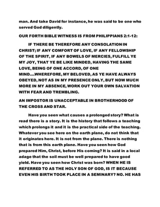 man. And take David for instance, he was said to be one who 
served God diligently. 
OUR FORTH BIBLE WITNESS IS FROM PHILIPPIANS 2:1-12: 
IF THERE BE THEREFORE ANY CONSOLATION IN 
CHRIST; IF ANY COMFORT OF LOVE, IF ANY FELLOWSHIP 
OF THE SPIRIT, IF ANY BOWELS OF MERCIES, FULFILL YE 
MY JOY, THAT YE BE LIKE MINDED, HAVING THE SAME 
LOVE, BEING OF ONE ACCORD, OF ONE 
MIND....WHEREFORE, MY BELOVED, AS YE HAVE ALWAYS 
OBEYED, NOT AS IN MY PRESENCE ONLY, BUT NOW MUCH 
MORE IN MY ABSENCE, WORK OUT YOUR OWN SALVATION 
WITH FEAR AND TREMBLING. 
AN IMPOSTOR IS UNACCEPTABLE IN BROTHERHOOD OF 
THE CROSS AND STAR. 
Have you seen what causes a prolonged story? What is 
read there is a story. It is the history that follows a teaching 
which prolongs it and it is the practical side of the teaching. 
Whatever you see here on the earth plane, do not think that 
it originates here. It is not from the plane. There is nothing 
that is from this earth plane. Have you seen how God 
prepared Him, Christ, before His coming? It is said in a local 
adage that the soil must be well prepared to have good 
yield. Have you seen how Christ was born? WHEN HE IS 
REFERRED TO AS THE HOLY SON OF GOD, IS IT BECAUSE 
EVEN HIS BIRTH TOOK PLACE IN A SEMINARY? NO. HE HAS 
 