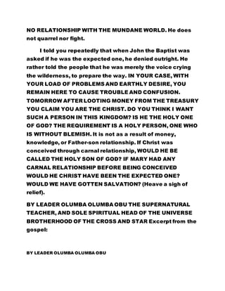NO RELATIONSHIP WITH THE MUNDANE WORLD. He does 
not quarrel nor fight. 
I told you repeatedly that when John the Baptist was 
asked if he was the expected one, he denied outright. He 
rather told the people that he was merely the voice crying 
the wilderness, to prepare the way. IN YOUR CASE, WITH 
YOUR LOAD OF PROBLEMS AND EARTHLY DESIRE, YOU 
REMAIN HERE TO CAUSE TROUBLE AND CONFUSION. 
TOMORROW AFTER LOOTING MONEY FROM THE TREASURY 
YOU CLAIM YOU ARE THE CHRIST. DO YOU THINK I WANT 
SUCH A PERSON IN THIS KINGDOM? IS HE THE HOLY ONE 
OF GOD? THE REQUIREMENT IS A HOLY PERSON, ONE WHO 
IS WITHOUT BLEMISH. It is not as a result of money, 
knowledge, or Father-son relationship. If Christ was 
conceived through carnal relationship, WOULD HE BE 
CALLED THE HOLY SON OF GOD? IF MARY HAD ANY 
CARNAL RELATIONSHIP BEFORE BEING CONCEIVED 
WOULD HE CHRIST HAVE BEEN THE EXPECTED ONE? 
WOULD WE HAVE GOTTEN SALVATION? (Heave a sigh of 
relief). 
BY LEADER OLUMBA OLUMBA OBU THE SUPERNATURAL 
TEACHER, AND SOLE SPIRITUAL HEAD OF THE UNIVERSE 
BROTHERHOOD OF THE CROSS AND STAR Excerpt from the 
gospel: 
BY LEADER OLUMBA OLUMBA OBU 
 