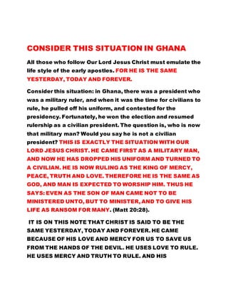 CONSIDER THIS SITUATION IN GHANA 
All those who follow Our Lord Jesus Christ must emulate the 
life style of the early apostles. FOR HE IS THE SAME 
YESTERDAY, TODAY AND FOREVER. 
Consider this situation: in Ghana, there was a president who 
was a military ruler, and when it was the time for civilians to 
rule, he pulled off his uniform, and contested for the 
presidency. Fortunately, he won the election and resumed 
rulership as a civilian president. The question is, who is now 
that military man? Would you say he is not a civilian 
president? THIS IS EXACTLY THE SITUATION WITH OUR 
LORD JESUS CHRIST. HE CAME FIRST AS A MILITARY MAN, 
AND NOW HE HAS DROPPED HIS UNIFORM AND TURNED TO 
A CIVILIAN. HE IS NOW RULING AS THE KING OF MERCY, 
PEACE, TRUTH AND LOVE. THEREFORE HE IS THE SAME AS 
GOD, AND MAN IS EXPECTED TO WORSHIP HIM. THUS HE 
SAYS: EVEN AS THE SON OF MAN CAME NOT TO BE 
MINISTERED UNTO, BUT TO MINISTER, AND TO GIVE HIS 
LIFE AS RANSOM FOR MANY. (Matt 20:28). 
IT IS ON THIS NOTE THAT CHRIST IS SAID TO BE THE 
SAME YESTERDAY, TODAY AND FOREVER. HE CAME 
BECAUSE OF HIS LOVE AND MERCY FOR US TO SAVE US 
FROM THE HANDS OF THE DEVIL. HE USES LOVE TO RULE. 
HE USES MERCY AND TRUTH TO RULE. AND HIS 
 