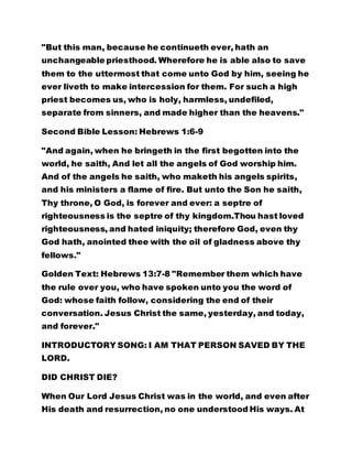 "But this man, because he continueth ever, hath an 
unchangeable priesthood. Wherefore he is able also to save 
them to the uttermost that come unto God by him, seeing he 
ever liveth to make intercession for them. For such a high 
priest becomes us, who is holy, harmless, undefiled, 
separate from sinners, and made higher than the heavens." 
Second Bible Lesson: Hebrews 1:6-9 
"And again, when he bringeth in the first begotten into the 
world, he saith, And let all the angels of God worship him. 
And of the angels he saith, who maketh his angels spirits, 
and his ministers a flame of fire. But unto the Son he saith, 
Thy throne, O God, is forever and ever: a septre of 
righteousness is the septre of thy kingdom.Thou hast loved 
righteousness, and hated iniquity; therefore God, even thy 
God hath, anointed thee with the oil of gladness above thy 
fellows." 
Golden Text: Hebrews 13:7-8 "Remember them which have 
the rule over you, who have spoken unto you the word of 
God: whose faith follow, considering the end of their 
conversation. Jesus Christ the same, yesterday, and today, 
and forever." 
INTRODUCTORY SONG: I AM THAT PERSON SAVED BY THE 
LORD. 
DID CHRIST DIE? 
When Our Lord Jesus Christ was in the world, and even after 
His death and resurrection, no one understood His ways. At 
 