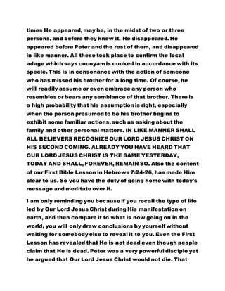 times He appeared, may be, in the midst of two or three 
persons, and before they knew it, He disappeared. He 
appeared before Peter and the rest of them, and disappeared 
in like manner. All these took place to confirm the local 
adage which says cocoyam is cooked in accordance with its 
specie. This is in consonance with the action of someone 
who has missed his brother for a long time. Of course, he 
will readily assume or even embrace any person who 
resembles or bears any semblance of that brother. There is 
a high probability that his assumption is right, especially 
when the person presumed to be his brother begins to 
exhibit some familiar actions, such as asking about the 
family and other personal matters. IN LIKE MANNER SHALL 
ALL BELIEVERS RECOGNIZE OUR LORD JESUS CHRIST ON 
HIS SECOND COMING. ALREADY YOU HAVE HEARD THAT 
OUR LORD JESUS CHRIST IS THE SAME YESTERDAY, 
TODAY AND SHALL, FOREVER, REMAIN SO. Also the content 
of our First Bible Lesson in Hebrews 7:24-26, has made Him 
clear to us. So you have the duty of going home with today's 
message and meditate over it. 
I am only reminding you because if you recall the type of life 
led by Our Lord Jesus Christ during His manifestation on 
earth, and then compare it to what is now going on in the 
world, you will only draw conclusions by yourself without 
waiting for somebody else to reveal it to you. Even the First 
Lesson has revealed that He is not dead even though people 
claim that He is dead. Peter was a very powerful disciple yet 
he argued that Our Lord Jesus Christ would not die. That 
 
