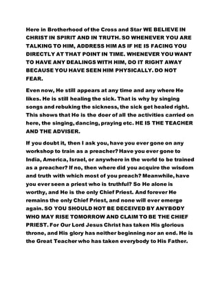 Here in Brotherhood of the Cross and Star WE BELIEVE IN 
CHRIST IN SPIRIT AND IN TRUTH. SO WHENEVER YOU ARE 
TALKING TO HIM, ADDRESS HIM AS IF HE IS FACING YOU 
DIRECTLY AT THAT POINT IN TIME. WHENEVER YOU WANT 
TO HAVE ANY DEALINGS WITH HIM, DO IT RIGHT AWAY 
BECAUSE YOU HAVE SEEN HIM PHYSICALLY. DO NOT 
FEAR. 
Even now, He still appears at any time and any where He 
likes. He is still healing the sick. That is why by singing 
songs and rebuking the sickness, the sick get healed right. 
This shows that He is the doer of all the activities carried on 
here, the singing, dancing, praying etc. HE IS THE TEACHER 
AND THE ADVISER. 
If you doubt it, then I ask you, have you ever gone on any 
workshop to train as a preacher? Have you ever gone to 
India, America, Israel, or anywhere in the world to be trained 
as a preacher? If no, then where did you acquire the wisdom 
and truth with which most of you preach? Meanwhile, have 
you ever seen a priest who is truthful? So He alone is 
worthy, and He is the only Chief Priest. And forever He 
remains the only Chief Priest, and none will ever emerge 
again. SO YOU SHOULD NOT BE DECEIVED BY ANYBODY 
WHO MAY RISE TOMORROW AND CLAIM TO BE THE CHIEF 
PRIEST. For Our Lord Jesus Christ has taken His glorious 
throne, and His glory has neither beginning nor an end. He is 
the Great Teacher who has taken everybody to His Father. 
 