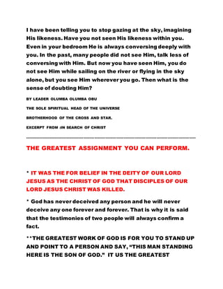 I have been telling you to stop gazing at the sky, imagining 
His likeness. Have you not seen His likeness within you. 
Even in your bedroom He is always conversing deeply with 
you. In the past, many people did not see Him, talk less of 
conversing with Him. But now you have seen Him, you do 
not see Him while sailing on the river or flying in the sky 
alone, but you see Him wherever you go. Then what is the 
sense of doubting Him? 
BY LEADER OLUMBA OLUMBA OBU 
THE SOLE SPIRITUAL HEAD OF THE UNIVERSE 
BROTHERHOOD OF THE CROSS AND STAR. 
EXCERPT FROM :IN SEARCH OF CHRIST 
………………………………………………………………………………………………………………………….. 
THE GREATEST ASSIGNMENT YOU CAN PERFORM. 
* IT WAS THE FOR BELIEF IN THE DEITY OF OUR LORD 
JESUS AS THE CHRIST OF GOD THAT DISCIPLES OF OUR 
LORD JESUS CHRIST WAS KILLED. 
* God has never deceived any person and he will never 
deceive any one forever and forever. That is why it is said 
that the testimonies of two people will always confirm a 
fact. 
**THE GREATEST WORK OF GOD IS FOR YOU TO STAND UP 
AND POINT TO A PERSON AND SAY, “THIS MAN STANDING 
HERE IS THE SON OF GOD.” IT US THE GREATEST 
 