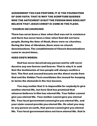 ASSIGNMENT YOU CAN PERFORM. IT IS THE FOUNDATION 
OF OUR FAITH. THAT IS WHY THE SCRIPTURE QUERIES 
WHO THE ANTICHRIST IS BUT THE PERSON WHO DOES NOT 
BELIEVE THAT JESUS CHRIST IS COME IN THE FLESH. 
*CHURCH: NO CHURCHES 
There has never been a time when God was not in existence 
and there has never been a time when God did not have 
people. During the time of Noah, there were no churches. 
During the time of Abraham, there were no church 
denominations. The establishment of Church denominations 
came in recent times. 
HEED GOD’S WORDS: 
God has never deceived any person and he will never 
deceive any one forever and forever. That is why it is said 
that the testimonies of two people will always confirm a 
fact. The first and second lessons are the direct words from 
God and the Golden Text constitutes the reward for keeping 
to terms the demands in the two lessons. 
You may realize that it is impossible for anybody to give 
another eternal life, but here God has promised that 
whoever believes in Him has eternal life. Your father cannot 
give you eternal life. Your mother cannot give you eternal 
life. Your local government cannot give you eternal life, and 
your state cannot provide you eternal life. Do what you may 
to any person on earth, that person cannot give you eternal 
life. Your local government does not have eternal life. God is 
 