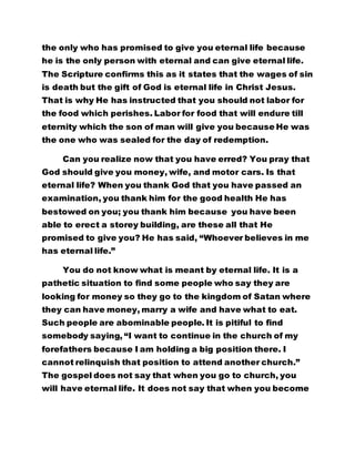 the only who has promised to give you eternal life because 
he is the only person with eternal and can give eternal life. 
The Scripture confirms this as it states that the wages of sin 
is death but the gift of God is eternal life in Christ Jesus. 
That is why He has instructed that you should not labor for 
the food which perishes. Labor for food that will endure till 
eternity which the son of man will give you because He was 
the one who was sealed for the day of redemption. 
Can you realize now that you have erred? You pray that 
God should give you money, wife, and motor cars. Is that 
eternal life? When you thank God that you have passed an 
examination, you thank him for the good health He has 
bestowed on you; you thank him because you have been 
able to erect a storey building, are these all that He 
promised to give you? He has said, “Whoever believes in me 
has eternal life.” 
You do not know what is meant by eternal life. It is a 
pathetic situation to find some people who say they are 
looking for money so they go to the kingdom of Satan where 
they can have money, marry a wife and have what to eat. 
Such people are abominable people. It is pitiful to find 
somebody saying, “I want to continue in the church of my 
forefathers because I am holding a big position there. I 
cannot relinquish that position to attend another church.” 
The gospel does not say that when you go to church, you 
will have eternal life. It does not say that when you become 
 