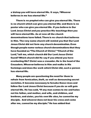 a bishop you will have eternal life. It says, “Whoever 
believes in me has eternal life.” 
There is no prophet who can give you eternal life. There 
is no church which can give you eternal life; and there is no 
pastor who can give you eternal life. If you believe in Our 
Lord Jesus Christ and you practice His teachings then you 
will have eternal life. As at now all the church 
denominations have failed. There is no church that believes 
in Him. The very name church will remind you that Our Lord 
Jesus Christ did not form any church denomination. Even 
though people name various church denominations that they 
have founded as “The Church of Christ,” “Church of the 
Lord,” tell me, which church did Our Lord Jesus Christ 
found? Which church did He say if you attend you have 
everlasting life? Christ was a crusader. He is the head of the 
Crusaders. Whoever believes in Him and walks in His 
footsteps and does the work which Christ did, such a person 
has eternal life. 
Many people are questioning the need for them to 
refrain from fornication, theft, as well as denouncing secret 
societies. It become necessary to forsake these vices and 
follow Our Lord Jesus Christ because if you do so will gain 
eternal life. He has said, “If any man comes to me and hates 
not his father, and mother, and wife, and children, and 
brethren, and sister, yea his own life also, he cannot be my 
disciple. And whoever does not bear his cross and come 
after me, cannot be my disciple.” He has added that 
 