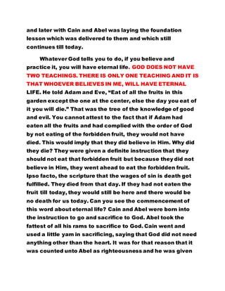 and later with Cain and Abel was laying the foundation 
lesson which was delivered to them and which still 
continues till today. 
Whatever God tells you to do, if you believe and 
practice it, you will have eternal life. GOD DOES NOT HAVE 
TWO TEACHINGS. THERE IS ONLY ONE TEACHING AND IT IS 
THAT WHOEVER BELIEVES IN ME, WILL HAVE ETERNAL 
LIFE. He told Adam and Eve, “Eat of all the fruits in this 
garden except the one at the center, else the day you eat of 
it you will die.” That was the tree of the knowledge of good 
and evil. You cannot attest to the fact that if Adam had 
eaten all the fruits and had complied with the order of God 
by not eating of the forbidden fruit, they would not have 
died. This would imply that they did believe in Him. Why did 
they die? They were given a definite instruction that they 
should not eat that forbidden fruit but because they did not 
believe in Him, they went ahead to eat the forbidden fruit. 
Ipso facto, the scripture that the wages of sin is death got 
fulfilled. They died from that day. If they had not eaten the 
fruit till today, they would still be here and there would be 
no death for us today. Can you see the commencement of 
this word about eternal life? Cain and Abel were born into 
the instruction to go and sacrifice to God. Abel took the 
fattest of all his rams to sacrifice to God. Cain went and 
used a little yam in sacrificing, saying that God did not need 
anything other than the heart. It was for that reason that it 
was counted unto Abel as righteousness and he was given 
 