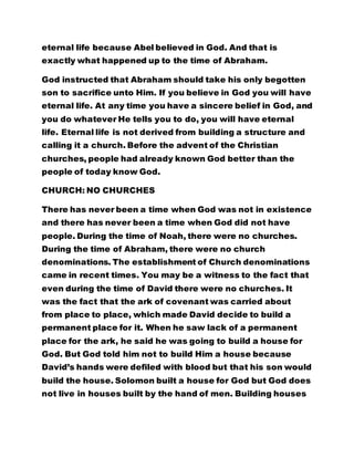 eternal life because Abel believed in God. And that is 
exactly what happened up to the time of Abraham. 
God instructed that Abraham should take his only begotten 
son to sacrifice unto Him. If you believe in God you will have 
eternal life. At any time you have a sincere belief in God, and 
you do whatever He tells you to do, you will have eternal 
life. Eternal life is not derived from building a structure and 
calling it a church. Before the advent of the Christian 
churches, people had already known God better than the 
people of today know God. 
CHURCH: NO CHURCHES 
There has never been a time when God was not in existence 
and there has never been a time when God did not have 
people. During the time of Noah, there were no churches. 
During the time of Abraham, there were no church 
denominations. The establishment of Church denominations 
came in recent times. You may be a witness to the fact that 
even during the time of David there were no churches. It 
was the fact that the ark of covenant was carried about 
from place to place, which made David decide to build a 
permanent place for it. When he saw lack of a permanent 
place for the ark, he said he was going to build a house for 
God. But God told him not to build Him a house because 
David’s hands were defiled with blood but that his son would 
build the house. Solomon built a house for God but God does 
not live in houses built by the hand of men. Building houses 
 