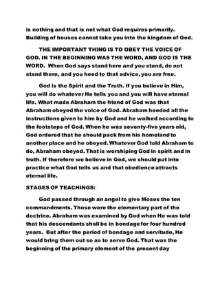 is nothing and that is not what God requires primarily. 
Building of houses cannot take you into the kingdom of God. 
THE IMPORTANT THING IS TO OBEY THE VOICE OF 
GOD. IN THE BEGINNING WAS THE WORD, AND GOD IS THE 
WORD. When God says stand here and you stand, do not 
stand there, and you heed to that advice, you are free. 
God is the Spirit and the Truth. If you believe in Him, 
you will do whatever He tells you and you will have eternal 
life. What made Abraham the friend of God was that 
Abraham obeyed the voice of God. Abraham heeded all the 
instructions given to him by God and he walked according to 
the footsteps of God. When he was seventy-five years old, 
God ordered that he should pack from his homeland to 
another place and he obeyed. Whatever God told Abraham to 
do, Abraham obeyed. That is worshiping God in spirit and in 
truth. If therefore we believe in God, we should put into 
practice what God tells us and that obedience attracts 
eternal life. 
STAGES OF TEACHINGS: 
God passed through an angel to give Moses the ten 
commandments. Those were the elementary part of the 
doctrine. Abraham was examined by God when He was told 
that his descendants shall be in bondage for four hundred 
years. But after the period of bondage and servitude, He 
would bring them out so as to serve God. That was the 
beginning of the primary element of the present day 
 