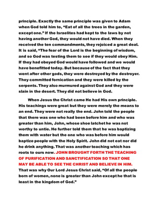 principle. Exactly the same principle was given to Adam 
when God told him to, “Eat of all the trees in the garden, 
except one.” If the Israelites had kept to the laws by not 
having another God, they would not have died. When they 
received the ten commandments, they rejoiced a great deal. 
It is said, “The fear of the Lord is the beginning of wisdom, 
and so God was testing them to see if they would obey Him. 
If they had obeyed God would have followed and we would 
have benefitted today. But because of the fact that they 
went after other gods, they were destroyed by the destroyer. 
They committed fornication and they were killed by the 
serpents. They also murmured against God and they were 
slain in the desert. They did not believe in God. 
When Jesus the Christ came He had His own principle. 
His teachings were great but they were merely the means to 
an end. They were not really the end. John told the people 
that there was one who had been before him and who was 
greater than him, John, whose shoe latchet he was not 
worthy to untie. He further told them that he was baptizing 
them with water but the one who was before him would 
baptize people with the Holy Spirit. John did not eat nor did 
he drink anything. That was another teaching which has 
roots to ours now. JOHN BROUGHT FORTH THE TEACHING 
OF PURIFICATION AND SANCTIFICATION SO THAT ONE 
MAY BE ABLE TO SEE THE CHRIST AND BELIEVE IN HIM. 
That was why Our Lord Jesus Christ said, “Of all the people 
born of women, none is greater than John except he that is 
least in the kingdom of God.” 
 