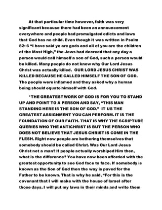 At that particular time however, faith was very 
significant because there had been an announcement 
everywhere and people had promulgated edicts and laws 
that God has no child. Even though it was written in Psalm 
82: 6 “I have said ye are gods and all of you are the children 
of the Most High,” the Jews had decreed that any day a 
person would call himself a son of God, such a person would 
be killed. Many people do not know why Our Lord Jesus 
Christ was actually killed. OUR LORD JESUS CHRIST WAS 
KILLED BECAUSE HE CALLED HIMSELF THE SON OF GOD. 
The people were inflamed and they asked why a human 
being should equate himself with God. 
*THE GREATEST WORK OF GOD IS FOR YOU TO STAND 
UP AND POINT TO A PERSON AND SAY, “THIS MAN 
STANDING HERE IS THE SON OF GOD.” IT US THE 
GREATEST ASSIGNMENT YOU CAN PERFORM. IT IS THE 
FOUNDATION OF OUR FAITH. THAT IS WHY THE SCRIPTURE 
QUERIES WHO THE ANTICHRIST IS BUT THE PERSON WHO 
DOES NOT BELIEVE THAT JESUS CHRIST IS COME IN THE 
FLESH. Right now people are bothering themselves that 
somebody should be called Christ. Was Our Lord Jesus 
Christ not a man? If people actually worshiped Him then, 
what is the difference? You have now been afforded with the 
greatest opportunity to see God face to face. If somebody is 
known as the Son of God then the way is paved for the 
Father to be known. That is why he said, “For this is the 
covenant that I will make with the house of Israel after 
those days. I will put my laws in their minds and write them 
 