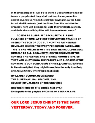 in their hearts; and I will be to them a God and they shall be 
to me a people. And they shall not teach every man his 
neighbor, and every man his brother saying know the Lord, 
for all shall know me (Not the Son), from the least to the 
greatest. For I will be merciful unto their unrighteousness, 
and their sins and iniquities will I remember no more.” 
DO NOT BE SURPRISED BECAUSE THIS IS THE 
FULLNESS OF TIME. AT FIRST PEOPLE WERE TALKING OF 
SEEING THE SON OF GOD BUT NOW THE FATHER HAS 
REVEALED HIMSELF TO EVERY PERSON ON EARTH. AND 
THIS IS THE FULLNESS OF TIME THAT HE SHOULD REVEAL 
HIMSELF TO ALL. BECAUSE WHOEVER BELIEVES IN THE 
SON HAS THE FATHER. THE ETERNAL PROMISE IMPLIES 
THAT YOU MUST KNOW THE FATHER AND ALSO KNOW THE 
SON WHO IS OUR LORD JESUS CHRIST.(JOHN 17:3 And this 
is life eternal, that they might know thee the only true God, 
and Jesus Christ, whom thou hast sent). 
BY LEADER OLUMBA OLUMBA OBU 
THE SUPERNATURAL TEACHER, AND 
SOLE SPIRITUAL HEAD OF THE UNIVERSE 
BROTHERHOOD OF THE CROSS AND STAR 
Excerpt from the gospel: PROMISE OF ETERNAL LIFE 
……………………………………………………………………………………… 
OUR LORD JESUS CHRIST IS THE SAME 
YESTERDAY, TODAY AND FOREVER. 
 