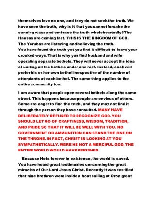 themselves love no one, and they do not seek the truth. We 
have seen the truth, why is it that you cannot forsake the 
cunning ways and embrace the truth wholeheartedly? The 
Hausas are coming fast. THIS IS THE KINGDOM OF GOD. 
The Yorubas are listening and believing the truth. 
You have found the truth yet you find it difficult to leave your 
crooked ways. That is why you find husband and wife 
operating separate bethels. They will never accept the idea 
of uniting all the bethels under one roof. Instead, each will 
prefer his or her own bethel irrespective of the number of 
attendants at each bethel. The same thing applies to the 
entire community too. 
I am aware that people open several bethels along the same 
street. This happens because people are envious of others. 
Some are eager to find the truth, and they may not find it 
through the person they have consulted. MANY HAVE 
DELIBERATELY REFUSED TO RECOGNIZE GOD. YOU 
SHOULD LET GO OF CRAFTINESS, WISDOM, TRADITION, 
AND PRIDE SO THAT IT WILL BE WELL WITH YOU. NO 
GOVERNMENT OR AMMUNITION CAN STAND THE ONE ON 
THE THRONE. IN FACT, CHRIST IS LOOKING AT YOU 
SYMPATHETICALLY. WERE HE NOT A MERCIFUL GOD, THE 
ENTIRE WORLD WOULD HAVE PERISHED. 
Because He is forever in existence, the world is saved. 
You have heard great testimonies concerning the great 
miracles of Our Lord Jesus Christ. Recently it was testified 
that nine brethren were inside a boat sailing at Oron great 
 