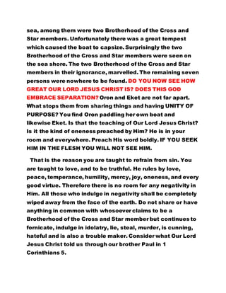 sea, among them were two Brotherhood of the Cross and 
Star members. Unfortunately there was a great tempest 
which caused the boat to capsize. Surprisingly the two 
Brotherhood of the Cross and Star members were seen on 
the sea shore. The two Brotherhood of the Cross and Star 
members in their ignorance, marvelled. The remaining seven 
persons were nowhere to be found. DO YOU NOW SEE HOW 
GREAT OUR LORD JESUS CHRIST IS? DOES THIS GOD 
EMBRACE SEPARATION? Oron and Eket are not far apart. 
What stops them from sharing things and having UNITY OF 
PURPOSE? You find Oron paddling her own boat and 
likewise Eket. Is that the teaching of Our Lord Jesus Christ? 
Is it the kind of oneness preached by Him? He is in your 
room and everywhere. Preach His word boldly. IF YOU SEEK 
HIM IN THE FLESH YOU WILL NOT SEE HIM. 
That is the reason you are taught to refrain from sin. You 
are taught to love, and to be truthful. He rules by love, 
peace, temperance, humility, mercy, joy, oneness, and every 
good virtue. Therefore there is no room for any negativity in 
Him. All those who indulge in negativity shall be completely 
wiped away from the face of the earth. Do not share or have 
anything in common with whosoever claims to be a 
Brotherhood of the Cross and Star member but continues to 
fornicate, indulge in idolatry, lie, steal, murder, is cunning, 
hateful and is also a trouble maker. Consider what Our Lord 
Jesus Christ told us through our brother Paul in 1 
Corinthians 5. 
 
