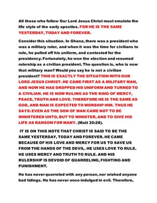 All those who follow Our Lord Jesus Christ must emulate the 
life style of the early apostles. FOR HE IS THE SAME 
YESTERDAY, TODAY AND FOREVER. 
Consider this situation. In Ghana, there was a president who 
was a military ruler, and when it was the time for civilians to 
rule, he pulled off his uniform, and contested for the 
presidency. Fortunately, he won the election and resumed 
rulership as a civilian president. The question is, who is now 
that military man? Would you say he is not a civilian 
president? THIS IS EXACTLY THE SITUATION WITH OUR 
LORD JESUS CHRIST. HE CAME FIRST AS A MILITARY MAN, 
AND NOW HE HAS DROPPED HIS UNIFORM AND TURNED TO 
A CIVILIAN. HE IS NOW RULING AS THE KING OF MERCY, 
PEACE, TRUTH AND LOVE. THEREFORE HE IS THE SAME AS 
GOD, AND MAN IS EXPECTED TO WORSHIP HIM. THUS HE 
SAYS: EVEN AS THE SON OF MAN CAME NOT TO BE 
MINISTERED UNTO, BUT TO MINISTER, AND TO GIVE HIS 
LIFE AS RANSOM FOR MANY. (Matt 20:28). 
IT IS ON THIS NOTE THAT CHRIST IS SAID TO BE THE 
SAME YESTERDAY, TODAY AND FOREVER. HE CAME 
BECAUSE OF HIS LOVE AND MERCY FOR US TO SAVE US 
FROM THE HANDS OF THE DEVIL. HE USES LOVE TO RULE. 
HE USES MERCY AND TRUTH TO RULE. AND HIS 
RULERSHIP IS DEVOID OF QUARRELING, FIGHTING AND 
PUNISHMENT. 
He has never quarreled with any person, nor wished anyone 
bad tidings. He has never once indulged in evil. Therefore, 
 