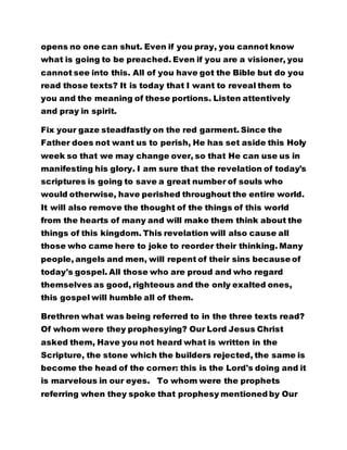 opens no one can shut. Even if you pray, you cannot know 
what is going to be preached. Even if you are a visioner, you 
cannot see into this. All of you have got the Bible but do you 
read those texts? It is today that I want to reveal them to 
you and the meaning of these portions. Listen attentively 
and pray in spirit. 
Fix your gaze steadfastly on the red garment. Since the 
Father does not want us to perish, He has set aside this Holy 
week so that we may change over, so that He can use us in 
manifesting his glory. I am sure that the revelation of today's 
scriptures is going to save a great number of souls who 
would otherwise, have perished throughout the entire world. 
It will also remove the thought of the things of this world 
from the hearts of many and will make them think about the 
things of this kingdom. This revelation will also cause all 
those who came here to joke to reorder their thinking. Many 
people, angels and men, will repent of their sins because of 
today's gospel. All those who are proud and who regard 
themselves as good, righteous and the only exalted ones, 
this gospel will humble all of them. 
Brethren what was being referred to in the three texts read? 
Of whom were they prophesying? Our Lord Jesus Christ 
asked them, Have you not heard what is written in the 
Scripture, the stone which the builders rejected, the same is 
become the head of the corner: this is the Lord's doing and it 
is marvelous in our eyes. To whom were the prophets 
referring when they spoke that prophesy mentioned by Our 
 
