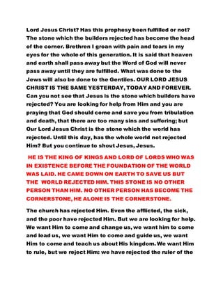 Lord Jesus Christ? Has this prophesy been fulfilled or not? 
The stone which the builders rejected has become the head 
of the corner. Brethren I groan with pain and tears in my 
eyes for the whole of this generation. It is said that heaven 
and earth shall pass away but the Word of God will never 
pass away until they are fulfilled. What was done to the 
Jews will also be done to the Gentiles. OUR LORD JESUS 
CHRIST IS THE SAME YESTERDAY, TODAY AND FOREVER. 
Can you not see that Jesus is the stone which builders have 
rejected? You are looking for help from Him and you are 
praying that God should come and save you from tribulation 
and death, that there are too many sins and suffering; but 
Our Lord Jesus Christ is the stone which the world has 
rejected. Until this day, has the whole world not rejected 
Him? But you continue to shout Jesus, Jesus. 
HE IS THE KING OF KINGS AND LORD OF LORDS WHO WAS 
IN EXISTENCE BEFORE THE FOUNDATION OF THE WORLD 
WAS LAID. HE CAME DOWN ON EARTH TO SAVE US BUT 
THE WORLD REJECTED HIM. THIS STONE IS NO OTHER 
PERSON THAN HIM. NO OTHER PERSON HAS BECOME THE 
CORNERSTONE, HE ALONE IS THE CORNERSTONE. 
The church has rejected Him. Even the afflicted, the sick, 
and the poor have rejected Him. But we are looking for help. 
We want Him to come and change us, we want him to come 
and lead us, we want Him to come and guide us, we want 
Him to come and teach us about His kingdom. We want Him 
to rule, but we reject Him: we have rejected the ruler of the 
 
