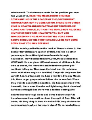 whole world. That alone accounts for the position you now 
find yourself in. HE IS THE MEDIATOR OF THE NEW 
COVENANT. HE IS THE LEADER OF THE GOVERNMENT 
FROM GENERATION TO GENERATION. THERE IS NO OTHER 
KING IN HEAVEN AND ON EARTH APART FROM HIM. HE 
ALONE HAS TO RULE, BUT HAS THE WORLD NOT REJECTED 
HIM? HE SPOKE FROM HEAVEN TO YOU BUT YOU 
WONDERED WHY HE ALWAYS SENT HIS VOICE FROM 
ABOVE THROUGH THE PROPHETS; COULD HE NOT COME 
DOWN THAT YOU MAY SEE HIM? 
All the words you find from the book of Genesis down to the 
book of Revelation are spoken by Him. There is no other 
person apart from Him right from Genesis through 
Revelation. David called Him My LORD, Moses called Him 
JEHOVAH. He was given different names at all times. In the 
time of Moses, the Israelites asked Him every time you 
continue telling us, Thus says the Lord, can He not come 
down so that we may also see Him? They said they were fed 
up with hearing thus said the Lord everyday. One day Moses 
told them to get prepared and follow him to see God. When 
they went to ascend the mountain, the heaven merged with 
the earth, there were thunder and lightening, thick clouds of 
darkness emerged and there was a terrible earthquake. 
They told Moses to go alone and come back to report to 
them because they could not bear the sight of God. After all 
these, did they obey or hear His voice? Did they observe the 
commandments which they were given? No person believed 
 