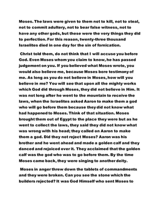 Moses. The laws were given to them not to kill, not to steal, 
not to commit adultery, not to bear false witness, not to 
have any other gods, but these were the very things they did 
to perfection. For this reason, twenty-three thousand 
Israelites died in one day for the sin of fornication. 
Christ told them, do not think that I will accuse you before 
God. Even Moses whom you claim to know, he has passed 
judgement on you. If you believed what Moses wrote, you 
would also believe me, because Moses bore testimony of 
me. As long as you do not believe in Moses, how will you 
believe in me? You will see that upon all the mighty works 
which God did through Moses, they did not believe in Him. It 
was not long after he went to the mountain to receive the 
laws, when the Israelites asked Aaron to make them a god 
who will go before them because they did not know what 
had happened to Moses. Think of that situation. Moses 
brought them out of Egypt to the place they were but as he 
went to collect the laws, they said they did not know what 
was wrong with his head; they called on Aaron to make 
them a god. Did they not reject Moses? Aaron was his 
brother and he went ahead and made a golden calf and they 
danced and rejoiced over it. They acclaimed that the golden 
calf was the god who was to go before them. By the time 
Moses came back, they were singing to another deity. 
Moses in anger threw down the tablets of commandments 
and they were broken. Can you see the stone which the 
builders rejected? It was God Himself who sent Moses to 
 