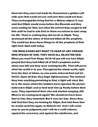 them but they went and made for themselves a golden calf 
with eyes that could not see and ears that could not hear. 
They exchanged the living God for a lifeless object. It was 
said that Elijah would come before the Messiah and they 
were waiting for Him, but when He arrived they sought to kill 
Him until he had to ask God on three occasions to take away 
his life. There is nothing they did not do to Elijah. They 
destroyed all the altars of God and killed all His prophets. 
The world has done these things to all the prophets of God 
right from Abel until today. 
THE WORLD DOES NOT WANT TO HEAR OF ANY PERSON 
WHO SPEAKS OF GOD. THEY HAVE ALL REJECTED GOD. 
When you read First Kings 19:10-18 you will see how Elijah 
prayed that they had killed all of God's prophets and he 
alone was left and they were seeking his life. That will prove 
what the world is to you. Throughout the whole world, right 
from the time of Adam, no one wants Jehovah God and his 
Christ. Upon all that, they feign righteousness. The moment 
they hear anything pertaining to God, a fight will start. But 
he is the stone which the builders have rejected. No person 
believed in Elijah and so God took him up finally before their 
eyes. They repented of their sins and started weeping, AO! 
When is he coming back again? We should not have done 
that to him, they lamented. But it was too late. Since they 
told God that they are looking for Elijah, God told them that 
he would send him again. In Malachi 4:5 And I will come 
near to you to judgment; and I will be a swift witness 
against the sorcerers, and against the adulterers, and 
 