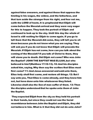 against false swearers, and against those that oppress the 
hireling in his wages, the widow, and the fatherless, and 
that turn aside the stranger from his right, and fear not me, 
saith the LORD of hosts. It is prophesied that Elijah will 
come before the Messiah arrived and they were very eager 
for this to happen. They took the portrait of Elijah and 
continued to look up to the sky. Until this day the whole of 
Israel is still waiting for Elijah to come again. If you go to 
tell them that the Messiah did come, they will tell you to sit 
down because you do not know what you are saying. They 
will ask you if you do not know that Elijah will precede the 
Messiah. If Elijah has not come, how can you talk about the 
coming of the Messiah? If you talk of Christ to them, they 
will stone you to death. Did Elijah not come? Who was John 
the Baptist? JOHN THE BAPTIST WAS ELIJAH, but who 
believed in him?(Matthew 17:10-13). 10: And his disciples 
asked him, saying, Why then say the scribes that Elias must 
first come? 11: And Jesus answered and said unto them, 
Elias truly shall first come, and restore all things. 12: But I 
say unto you, That Elias is come already, and they knew him 
not, but have done unto him whatsoever they listed. 
Likewise shall also the Son of man suffer of them. 13: Then 
the disciples understood that he spake unto them of John 
the Baptist. 
They expected Elijah from the sky as they held his portrait 
in their hands, but since they could not see the facial 
resemblance between John the Baptist and Elijah, they did 
not believe in him. What is it that they did not do unto John? 
 