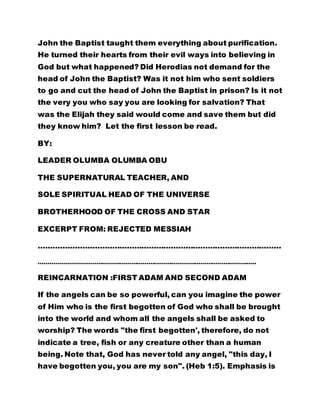 John the Baptist taught them everything about purification. 
He turned their hearts from their evil ways into believing in 
God but what happened? Did Herodias not demand for the 
head of John the Baptist? Was it not him who sent soldiers 
to go and cut the head of John the Baptist in prison? Is it not 
the very you who say you are looking for salvation? That 
was the Elijah they said would come and save them but did 
they know him? Let the first lesson be read. 
BY: 
LEADER OLUMBA OLUMBA OBU 
THE SUPERNATURAL TEACHER, AND 
SOLE SPIRITUAL HEAD OF THE UNIVERSE 
BROTHERHOOD OF THE CROSS AND STAR 
EXCERPT FROM: REJECTED MESSIAH 
……………………………………………………………………………………… 
………………………………………………………………………………………………….. 
REINCARNATION :FIRST ADAM AND SECOND ADAM 
If the angels can be so powerful, can you imagine the power 
of Him who is the first begotten of God who shall be brought 
into the world and whom all the angels shall be asked to 
worship? The words "the first begotten', therefore, do not 
indicate a tree, fish or any creature other than a human 
being. Note that, God has never told any angel, "this day, I 
have begotten you, you are my son". (Heb 1:5). Emphasis is 
 