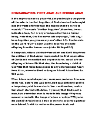 REINCARNATION: FIRST ADAM AND SECOND ADAM 
If the angels can be so powerful, can you imagine the power 
of Him who is the first begotten of God who shall be brought 
into the world and whom all the angels shall be asked to 
worship? The words "the first begotten', therefore, do not 
indicate a tree, fish or any creature other than a human 
being. Note that, God has never told any angel, "this day, I 
have begotten you, you are my son". (Heb 1:5). Emphasis is 
on the word "SON" a noun used to describe the male 
offspring from the human race.(John 10:34/ps82:6) 
If I may ask, whose children were Adam and Eve? They were 
the children of God. Adam represented the first incarnation 
of Christ and he married and begot children. We all are the 
offspring of Adam. Did that stop him from being a child of 
God? Did that make him second to any other person? Apart 
from Noah, who else lived as long as Adam? Adam lived for 
930 years. 
When Adam needed a partner, same was produced from one 
of his ribs. Before this was done, God caused him to go into 
a deep sleep, which was death. You can therefore, realize 
that death started with Adam. If you say that God is not a 
man, how come that man is made in His image? Why was 
man not created in the image of a tree or animal? Why also 
did God not breathe into a tree or stone to become a partner 
unto Adam? Or did He not have the power to do so? 
 