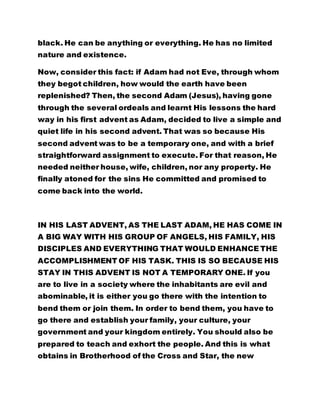black. He can be anything or everything. He has no limited 
nature and existence. 
Now, consider this fact: if Adam had not Eve, through whom 
they begot children, how would the earth have been 
replenished? Then, the second Adam (Jesus), having gone 
through the several ordeals and learnt His lessons the hard 
way in his first advent as Adam, decided to live a simple and 
quiet life in his second advent. That was so because His 
second advent was to be a temporary one, and with a brief 
straightforward assignment to execute. For that reason, He 
needed neither house, wife, children, nor any property. He 
finally atoned for the sins He committed and promised to 
come back into the world. 
IN HIS LAST ADVENT, AS THE LAST ADAM, HE HAS COME IN 
A BIG WAY WITH HIS GROUP OF ANGELS, HIS FAMILY, HIS 
DISCIPLES AND EVERYTHING THAT WOULD ENHANCE THE 
ACCOMPLISHMENT OF HIS TASK. THIS IS SO BECAUSE HIS 
STAY IN THIS ADVENT IS NOT A TEMPORARY ONE. If you 
are to live in a society where the inhabitants are evil and 
abominable, it is either you go there with the intention to 
bend them or join them. In order to bend them, you have to 
go there and establish your family, your culture, your 
government and your kingdom entirely. You should also be 
prepared to teach and exhort the people. And this is what 
obtains in Brotherhood of the Cross and Star, the new 
 