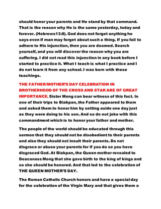 should honor your parents and He stand by that command. 
That is the reason why He is the same yesterday, today and 
forever. (Hebrews13:8). God does not forget anything he 
says even if man may forget about such a thing. If you fail to 
adhere to His injunction, then you are doomed. Search 
yourself, and you will discover the reason why you are 
suffering. I did not read this injunction in any book before I 
started to practice it. What I teach is what I practice and I 
do not learn it from any school. I was born with these 
teachings. 
THE FATHER/MOTHER’S DAY CELEBRATION IN 
BROTHERHOOD OF THE CROSS AND STAR ARE OF GREAT 
IMPORTANCE. Sister Mong can bear witness of this fact. In 
one of their trips to Biakpan, the Father appeared to them 
and asked them to honor him by setting aside one day just 
as they were doing to his son. And so do not joke with this 
commandment which is to honor your father and mother. 
The people of the world should be educated through this 
sermon that they should not be disobedient to their parents 
and also they should not insult their parents. Do not 
disgrace or abuse your parents for if you do so you have 
disgraced God. At Biakpan, the Queen mother revealed to 
Deaconess Mong that she gave birth to the king of kings and 
so she should be honored. And that led to the celebration of 
THE QUEEN MOTHER’S DAY. 
The Roman Catholic Church honors and have a special day 
for the celebration of the Virgin Mary and that gives them a 
 
