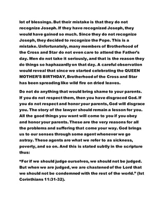 lot of blessings. But their mistake is that they do not 
recognize Joseph. If they have recognized Joseph, they 
would have gained so much. Since they do not recognize 
Joseph, they decided to recognize the Pope. This is a 
mistake. Unfortunately, many members of Brotherhood of 
the Cross and Star do not even care to attend the Father’s 
day. Men do not take it seriously, and that is the reason they 
do things so haphazardly on that day. A careful observation 
would reveal that since we started celebrating the QUEEN 
MOTHER’S BIRTHDAY, Brotherhood of the Cross and Star 
has been spreading like wild fire on dried leaves. 
Do not do anything that would bring shame to your parents. 
If you do not respect them, then you have disgraced God. If 
you do not respect and honor your parents, God will disgrace 
you. The story of the lawyer should remain a lesson for you. 
All the good things you want will come to you if you obey 
and honor your parents. These are the very reasons for all 
the problems and suffering that come your way. God brings 
us to our senses through some agent whenever we go 
astray. These agents are what we refer to as sickness, 
poverty, and so on. And this is stated subtly in the scripture 
thus: 
“For if we should judge ourselves, we should not be judged. 
But when we are judged, we are chastened of the Lord that 
we should not be condemned with the rest of the world.” (Ist 
Corinthians 11:31-32). 
 