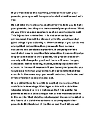 If you would heed this warning, and reconcile with your 
parents, your eyes will be opened and all would be well with 
you. 
Do not take the words of a soothsayer who tells you to fight 
your parents, that they are the cause of your problems. What 
do you think you can gain from such an unwholesome act? 
This injunction is from God. It is not enacted by the 
government. You will be blessed with life, wealth, and all 
good things if you abide by it. Unfortunately, if you would not 
accept that instruction, then you would face serious 
obstacles and problems in your life. If the people of the 
world start now to practice this injunction, by according due 
respect and honor to their parents, the present decadent 
society will change for good and there will be no hunger, 
starvation, armed robbery, murder, kidnapings and other 
crimes, in the world anymore. If you honor your parents, you 
would also honor all your seniors, the government and the 
church. In the same way, you would not steal, fornicate, and 
involve yourself in any immoral act. 
It is a pitiful thing for a child to scoff at the words of God 
and Christ’s teachings. What type or life will a child live 
when he refused to live a righteous life? It is painful for 
parents to train a child and get him or her well established 
in life only for that child to rebel against the parents. What is 
the future of a child who refuses to accompany his/her 
parents to Brotherhood of the Cross and Star? Where will 
 
