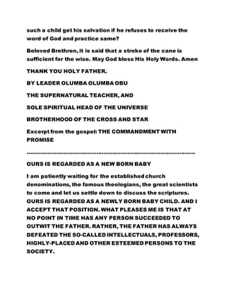 such a child get his salvation if he refuses to receive the 
word of God and practice same? 
Beloved Brethren, it is said that a stroke of the cane is 
sufficient for the wise. May God bless His Holy Words. Amen 
THANK YOU HOLY FATHER. 
BY LEADER OLUMBA OLUMBA OBU 
THE SUPERNATURAL TEACHER, AND 
SOLE SPIRITUAL HEAD OF THE UNIVERSE 
BROTHERHOOD OF THE CROSS AND STAR 
Excerpt from the gospel: THE COMMANDMENT WITH 
PROMISE 
……………………………………………………………………………………. 
OURS IS REGARDED AS A NEW BORN BABY 
I am patiently waiting for the established church 
denominations, the famous theologians, the great scientists 
to come and let us settle down to discuss the scriptures. 
OURS IS REGARDED AS A NEWLY BORN BABY CHILD. AND I 
ACCEPT THAT POSITION. WHAT PLEASES ME IS THAT AT 
NO POINT IN TIME HAS ANY PERSON SUCCEEDED TO 
OUTWIT THE FATHER. RATHER, THE FATHER HAS ALWAYS 
DEFEATED THE SO-CALLED INTELLECTUALS, PROFESSORS, 
HIGHLY-PLACED AND OTHER ESTEEMED PERSONS TO THE 
SOCIETY. 
 
