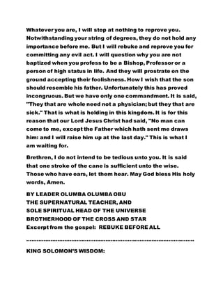 Whatever you are, I will stop at nothing to reprove you. 
Notwithstanding your string of degrees, they do not hold any 
importance before me. But I will rebuke and reprove you for 
committing any evil act. I will question why you are not 
baptized when you profess to be a Bishop, Professor or a 
person of high status in life. And they will prostrate on the 
ground accepting their foolishness. How I wish that the son 
should resemble his father. Unfortunately this has proved 
incongruous. But we have only one commandment. It is said, 
"They that are whole need not a physician; but they that are 
sick." That is what is holding in this kingdom. It is for this 
reason that our Lord Jesus Christ had said, "No man can 
come to me, except the Father which hath sent me draws 
him: and I will raise him up at the last day." This is what I 
am waiting for. 
Brethren, I do not intend to be tedious unto you. It is said 
that one stroke of the cane is sufficient unto the wise. 
Those who have ears, let them hear. May God bless His holy 
words, Amen. 
BY LEADER OLUMBA OLUMBA OBU 
THE SUPERNATURAL TEACHER, AND 
SOLE SPIRITUAL HEAD OF THE UNIVERSE 
BROTHERHOOD OF THE CROSS AND STAR 
Excerpt from the gospel: REBUKE BEFORE ALL 
…………………………………………………………………………………….. 
KING SOLOMON’S WISDOM: 
 