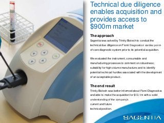 The approach
Sagentia was asked by Trinity Biotech to conduct the
technical due diligence on Fiomi Diagnostics’ cardiac point-
of-care diagnostic system prior to its potential acquisition.
We evaluated the instrument, consumable and
manufacturing processes to comment on robustness;
suitability for high volume manufacture; and to identify
potential technical hurdles associated with the development
of an acceptable product..
The end result
Trinity Biotech was better informed about Fiomi Diagnostics
and able to make the acquisition for $13.1m with a solid
understanding of the company’s
current and future
technical position.
Technical due diligence
enables acquisition and
provides access to
$900m market
 