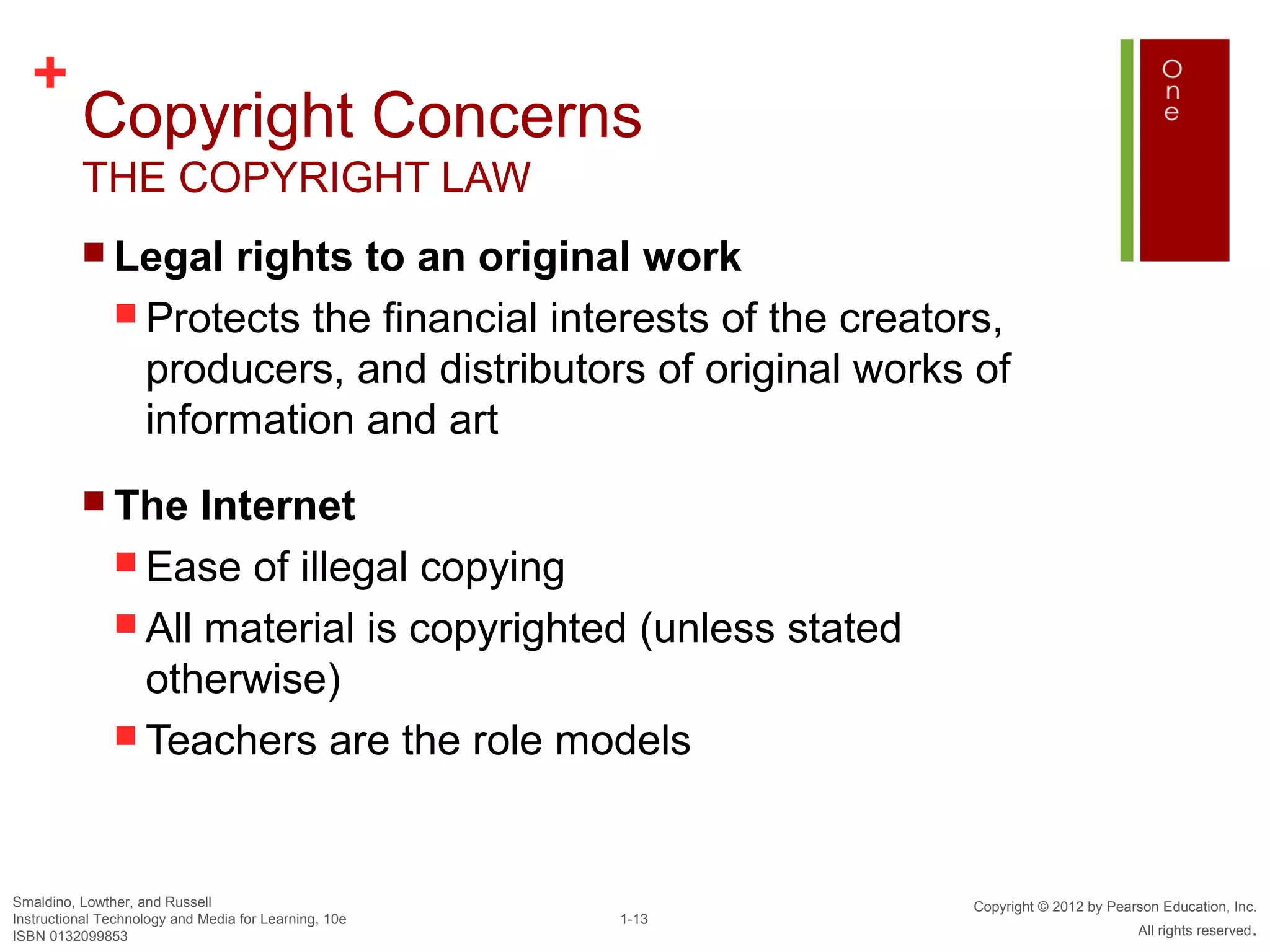 +
          Copyright Concerns
          THE COPYRIGHT LAW
           Legal     rights to an original work
                Protects the financial interests of the creators,
                 producers, and distributors of original works of
                 information and art
           The      Internet
                Ease of illegal copying
                All material is copyrighted (unless stated
                 otherwise)
                Teachers are the role models




Smaldino, Lowther, and Russell                                 Copyright © 2012 by Pearson Education, Inc.
Instructional Technology and Media for Learning, 10e   1-13
ISBN 0132099853                                                                        All rights reserved.
 