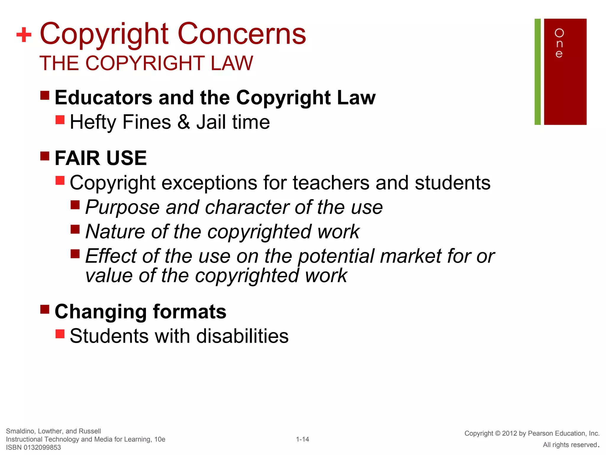+ Copyright Concerns
          THE COPYRIGHT LAW
           Educators      and the Copyright Law
                Hefty Fines & Jail time

           FAIR     USE
                Copyright exceptions for teachers and students
                  Purpose and character of the use
                  Nature of the copyrighted work
                  Effect of the use on the potential market for or
                   value of the copyrighted work
           Changing      formats
                Students with disabilities




Smaldino, Lowther, and Russell                                 Copyright © 2012 by Pearson Education, Inc.
Instructional Technology and Media for Learning, 10e   1-14
ISBN 0132099853                                                                        All rights reserved.
 