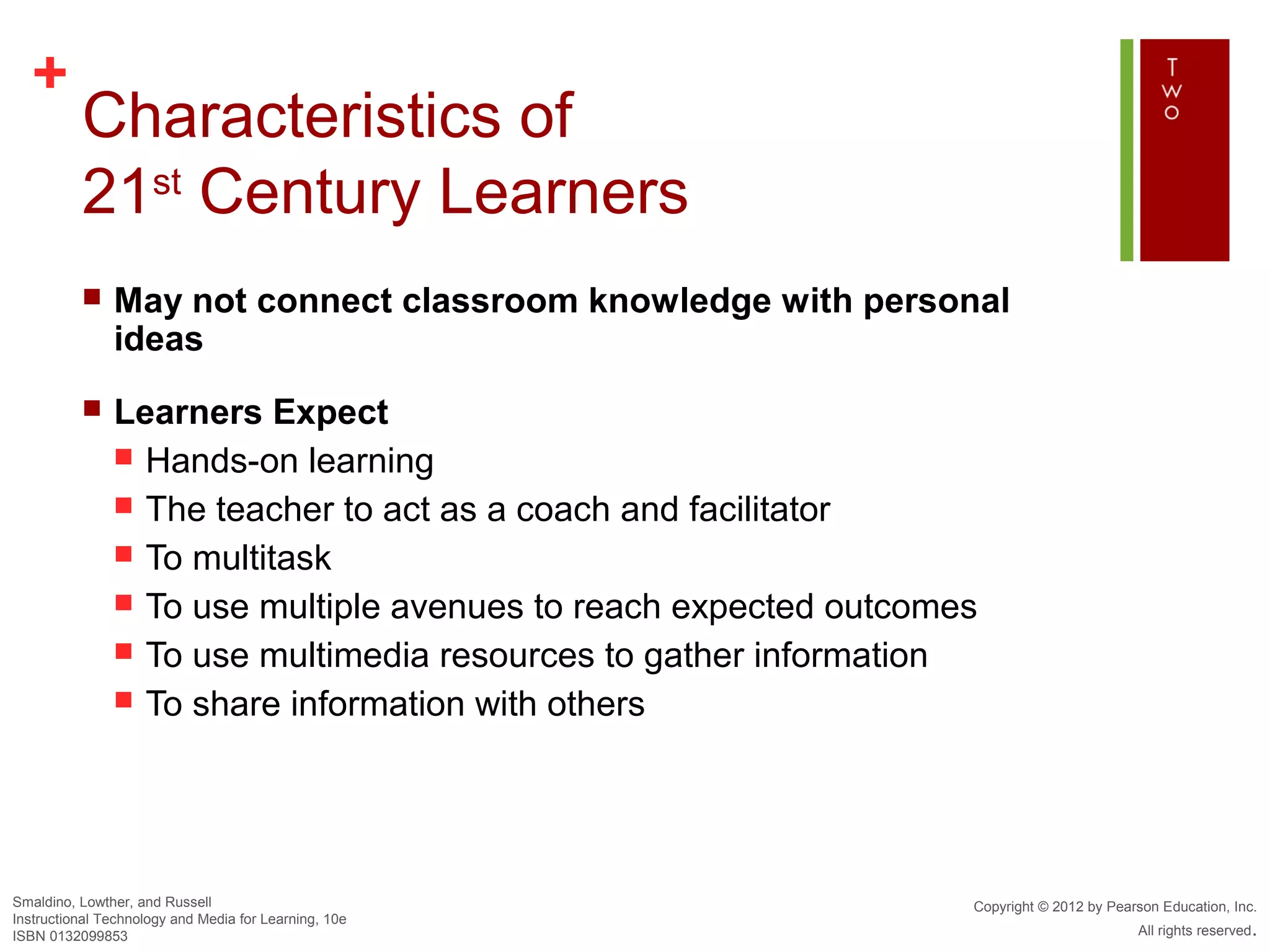 +
          Characteristics of
          21st Century Learners
              May not connect classroom knowledge with personal
               ideas
              Learners Expect
                Hands-on learning
                The teacher to act as a coach and facilitator
                To multitask
                To use multiple avenues to reach expected outcomes
                To use multimedia resources to gather information
                To share information with others




Smaldino, Lowther, and Russell                                    Copyright © 2012 by Pearson Education, Inc.
Instructional Technology and Media for Learning, 10e
ISBN 0132099853                                                                           All rights reserved.
 