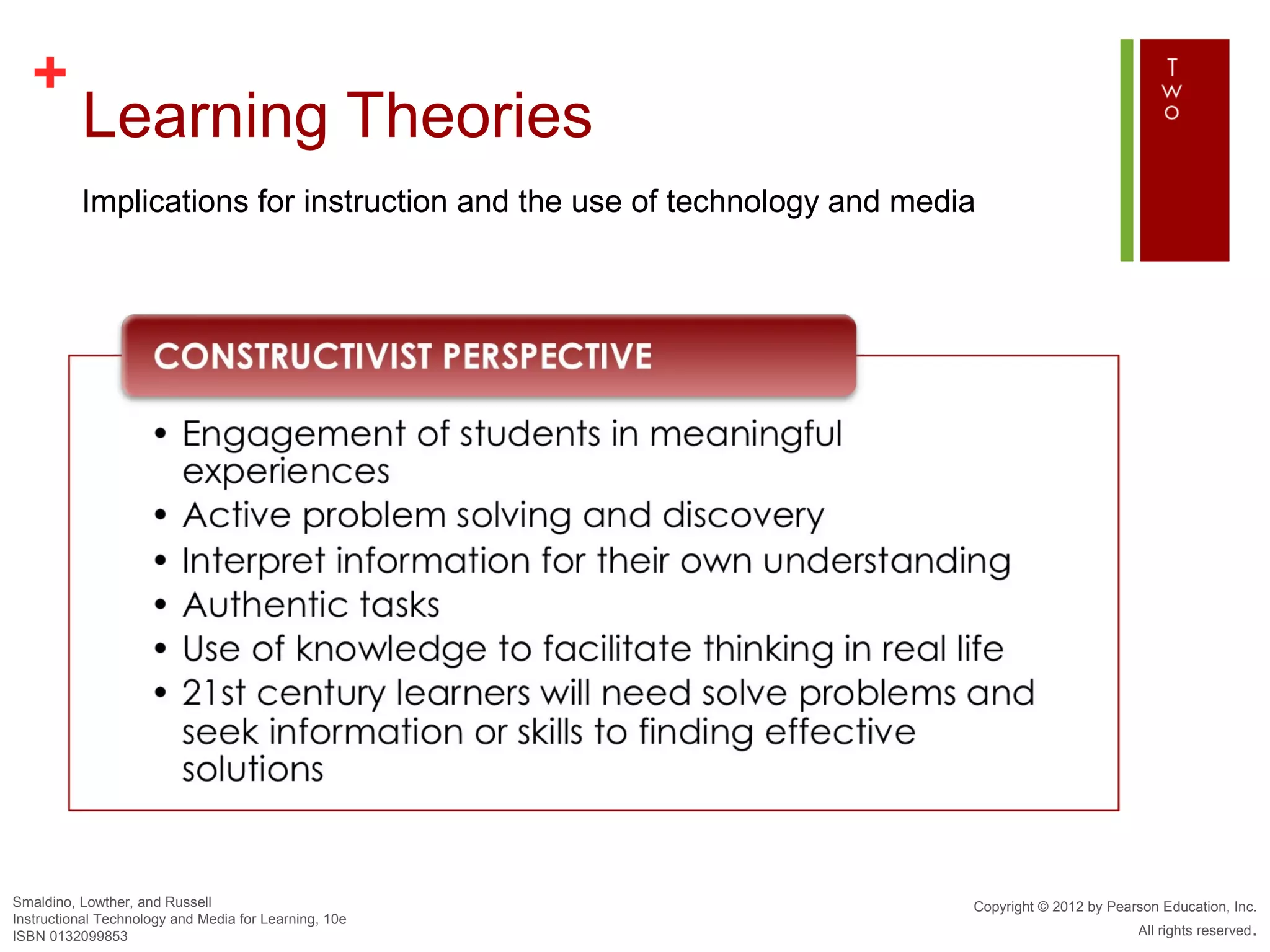 +
          Learning Theories
          Implications for instruction and the use of technology and media




Smaldino, Lowther, and Russell                                           Copyright © 2012 by Pearson Education, Inc.
Instructional Technology and Media for Learning, 10e
ISBN 0132099853                                                                                  All rights reserved.
 