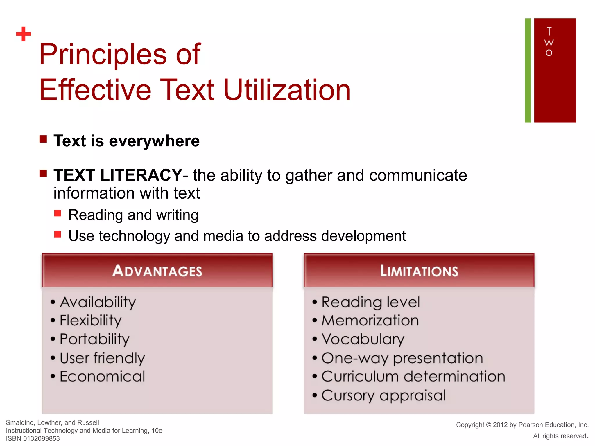 +
          Principles of
          Effective Text Utilization
              Text is everywhere
              TEXT LITERACY- the ability to gather and communicate
               information with text
                   Reading and writing
                   Use technology and media to address development




Smaldino, Lowther, and Russell                                        Copyright © 2012 by Pearson Education, Inc.
Instructional Technology and Media for Learning, 10e
ISBN 0132099853                                                                               All rights reserved.
 