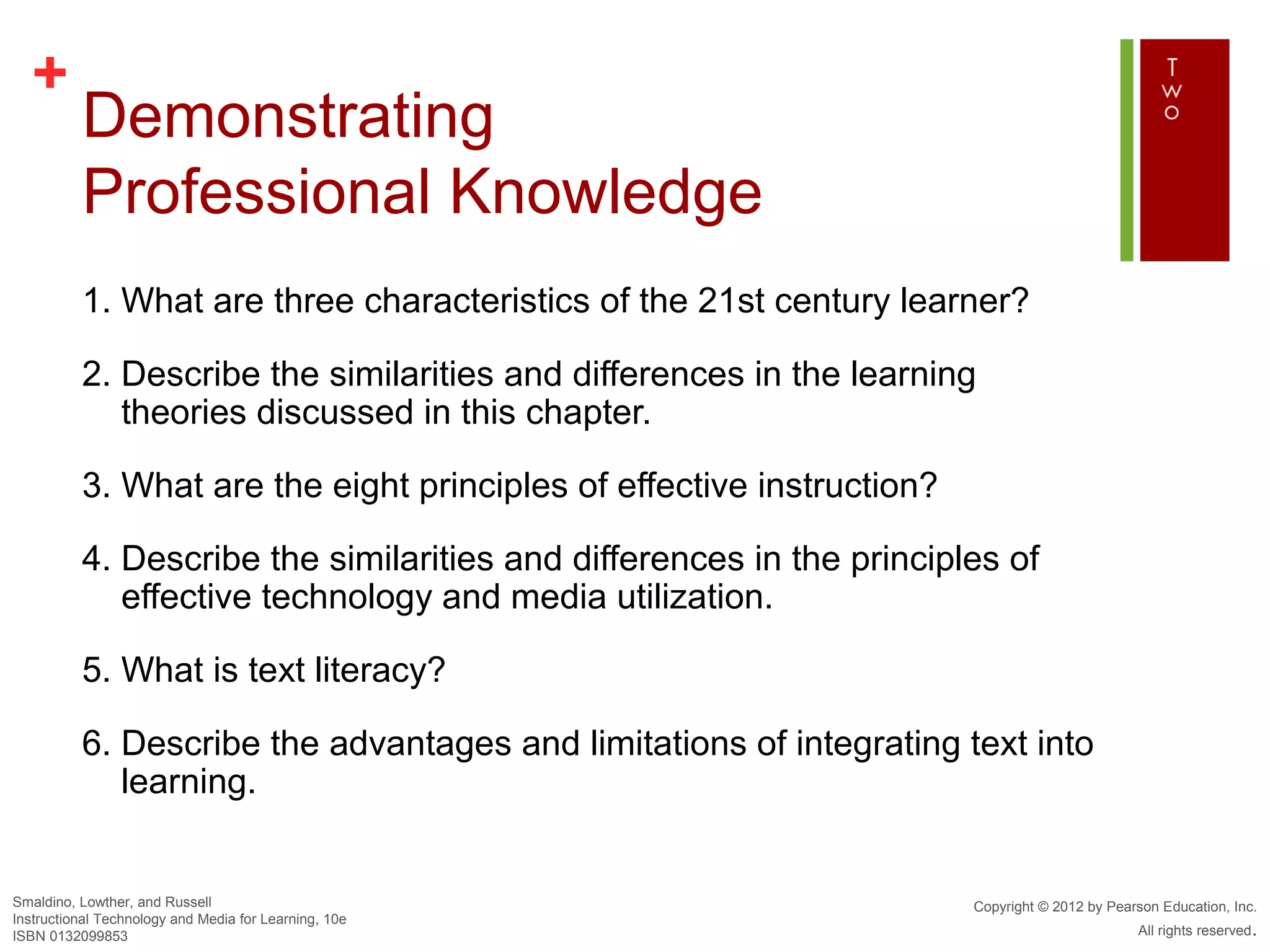 +
          Demonstrating
          Professional Knowledge
          1. What are three characteristics of the 21st century learner?

          2. Describe the similarities and differences in the learning
             theories discussed in this chapter.

          3. What are the eight principles of effective instruction?

          4. Describe the similarities and differences in the principles of
             effective technology and media utilization.

          5. What is text literacy?

          6. Describe the advantages and limitations of integrating text into
             learning.


Smaldino, Lowther, and Russell                                         Copyright © 2012 by Pearson Education, Inc.
Instructional Technology and Media for Learning, 10e
ISBN 0132099853                                                                                All rights reserved.
 