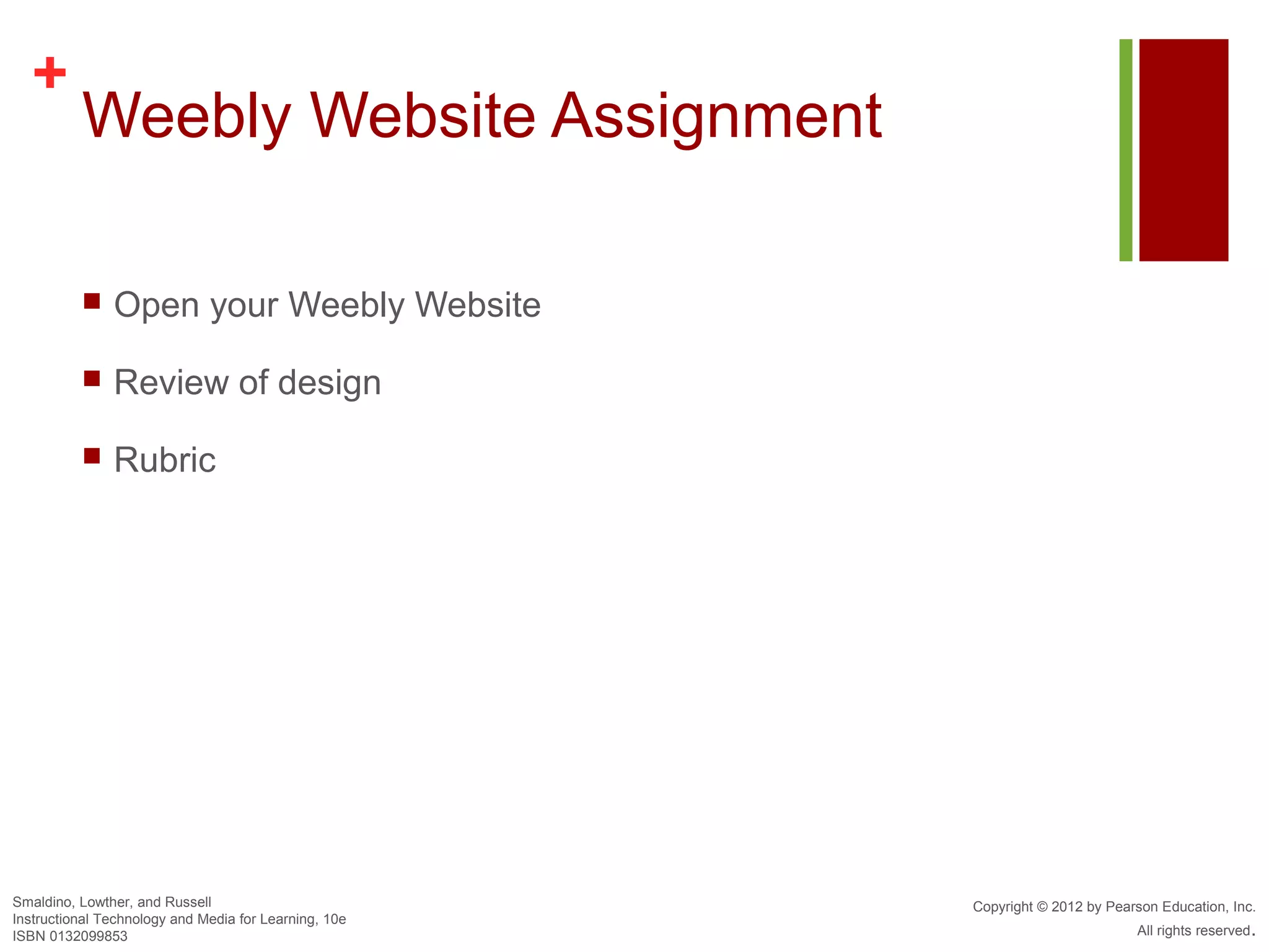 +
          Weebly Website Assignment

              Open your Weebly Website

              Review of design

              Rubric




Smaldino, Lowther, and Russell                         Copyright © 2012 by Pearson Education, Inc.
Instructional Technology and Media for Learning, 10e
ISBN 0132099853                                                                All rights reserved.
 